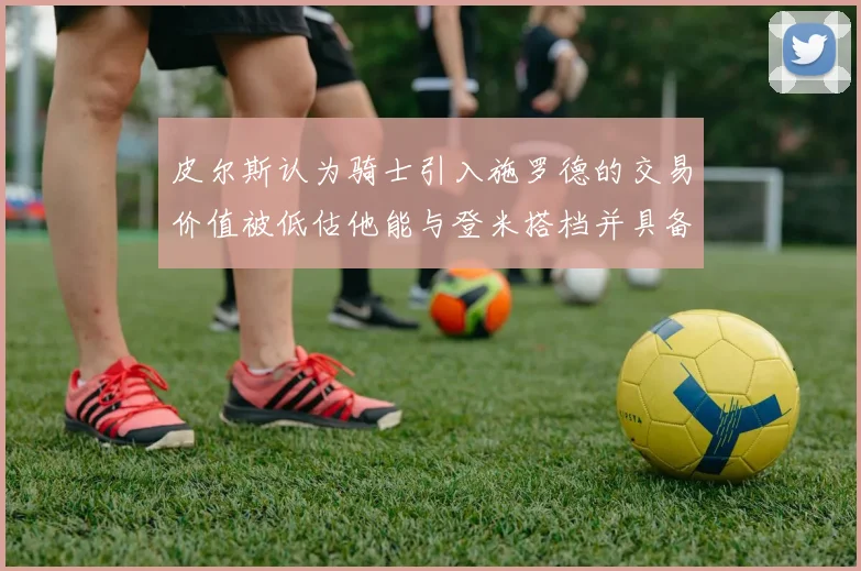 皮尔斯认为骑士引入施罗德的交易价值被低估他能与登米搭档并具备防守能力