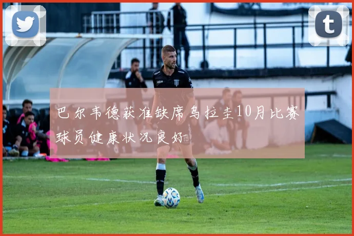 巴尔韦德获准缺席乌拉圭10月比赛球员健康状况良好