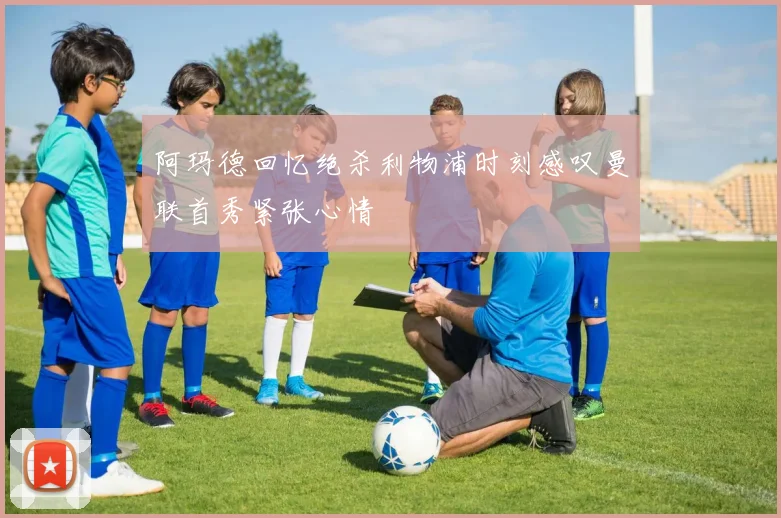 阿玛德回忆绝杀利物浦时刻感叹曼联首秀紧张心情