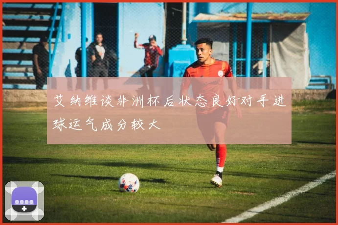 艾纳维谈非洲杯后状态良好对手进球运气成分较大