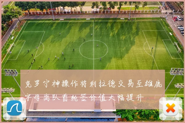 克罗宁神操作将利拉德交易至雄鹿字母离队首轮签价值大幅提升