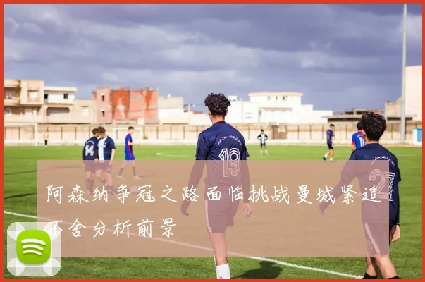 阿森纳争冠之路面临挑战曼城紧追不舍分析前景