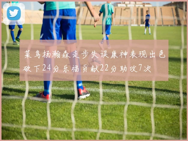 菜鸟杨瀚森走步失误康神表现出色砍下24分乐福贡献22分助攻7次