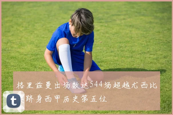 格里兹曼出场数达544场超越尤西比奥跻身西甲历史第五位
