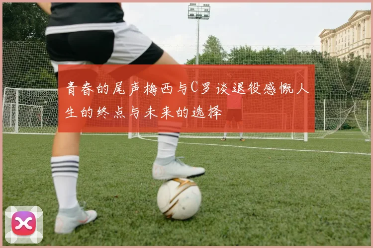 青春的尾声梅西与C罗谈退役感慨人生的终点与未来的选择