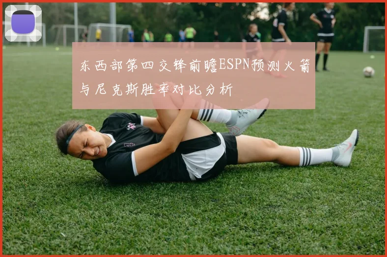 东西部第四交锋前瞻ESPN预测火箭与尼克斯胜率对比分析