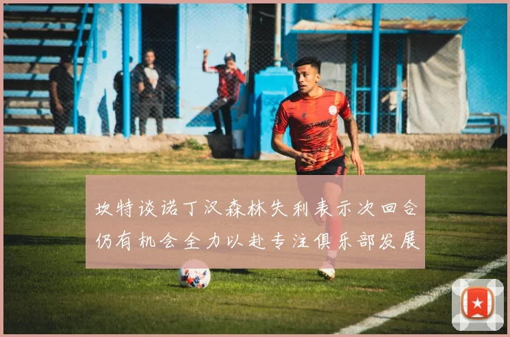 坎特谈诺丁汉森林失利表示次回合仍有机会全力以赴专注俱乐部发展