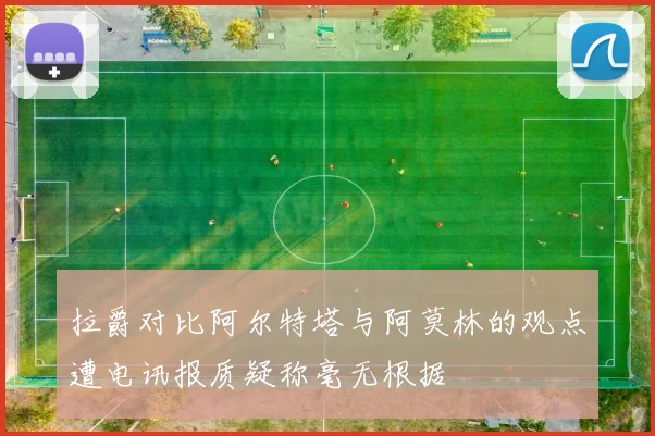 拉爵对比阿尔特塔与阿莫林的观点遭电讯报质疑称毫无根据