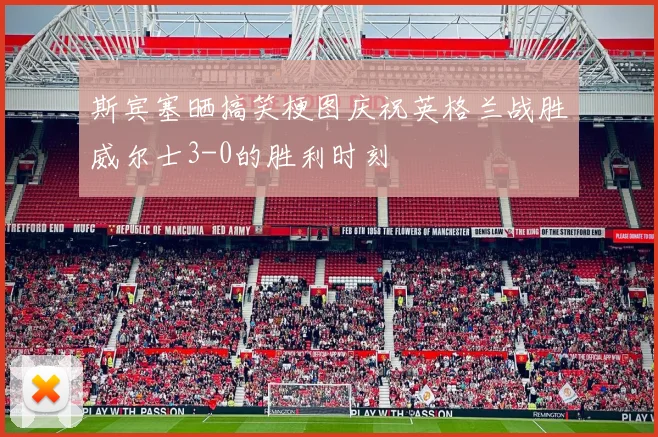 斯宾塞晒搞笑梗图庆祝英格兰战胜威尔士3-0的胜利时刻