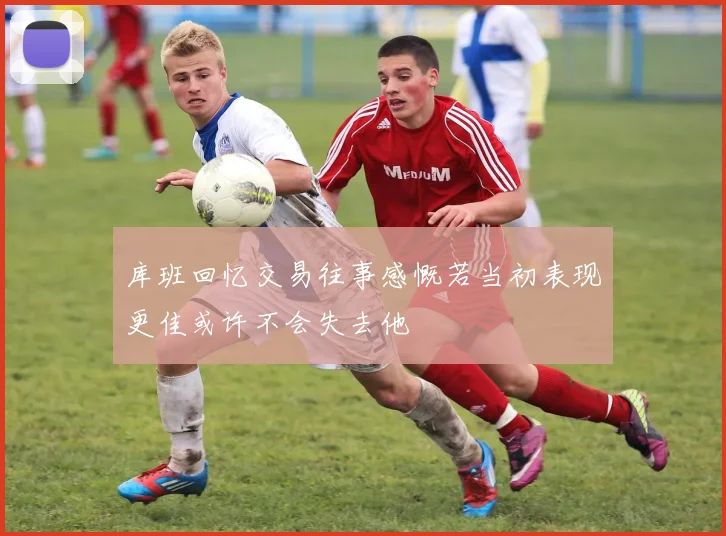 库班回忆交易往事感慨若当初表现更佳或许不会失去他