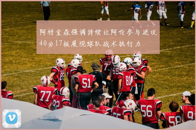 阿特金森强调持续让阿伦参与进攻40分17板展现球队战术执行力
