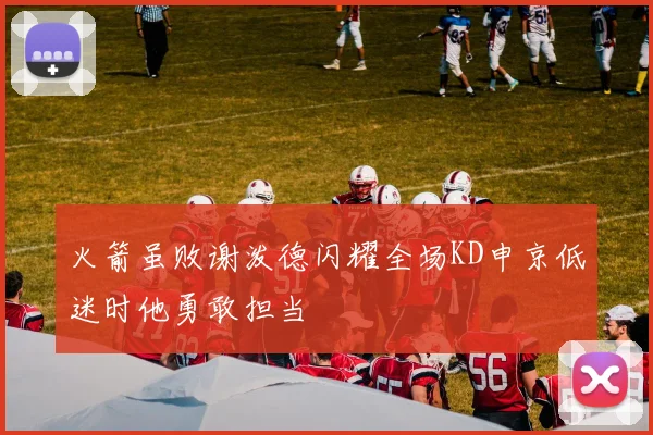 火箭虽败谢泼德闪耀全场KD申京低迷时他勇敢担当
