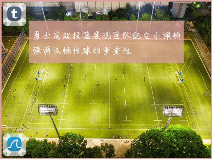 勇士高效投篮展现团队配合小佩顿强调流畅传球的重要性