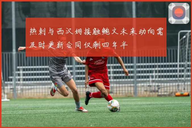 热刺与西汉姆接触鲍文未来动向需及时更新合同仅剩四年半
