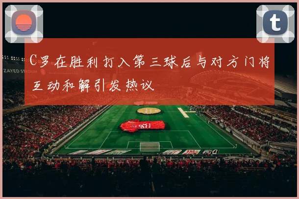 C罗在胜利打入第三球后与对方门将互动和解引发热议