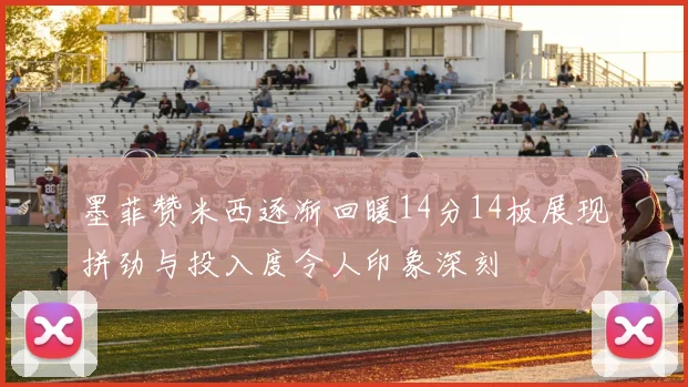 墨菲赞米西逐渐回暖14分14板展现拼劲与投入度令人印象深刻