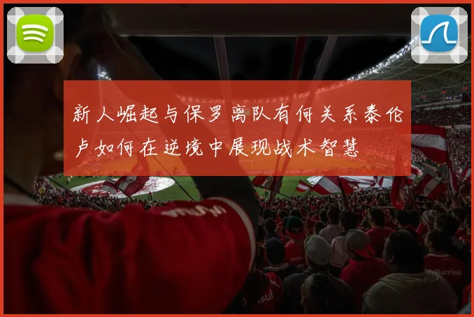 新人崛起与保罗离队有何关系泰伦卢如何在逆境中展现战术智慧
