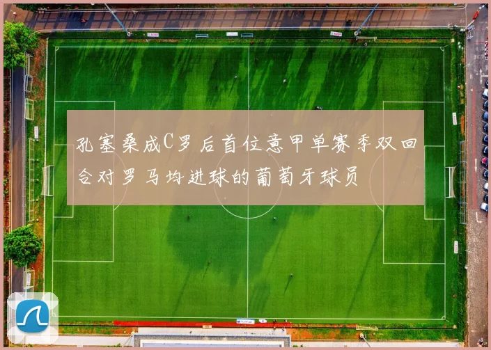 孔塞桑成C罗后首位意甲单赛季双回合对罗马均进球的葡萄牙球员