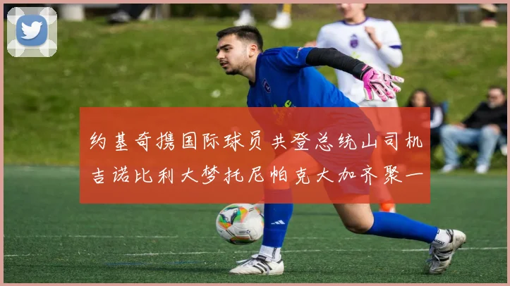约基奇携国际球员共登总统山司机吉诺比利大梦托尼帕克大加齐聚一堂