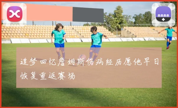 追梦回忆詹姆斯伤病经历愿他早日恢复重返赛场