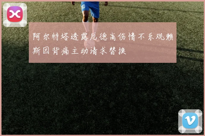 阿尔特塔透露厄德高伤情不乐观赖斯因背痛主动请求替换