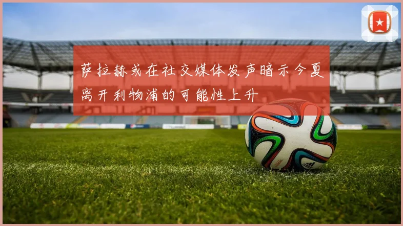 萨拉赫或在社交媒体发声暗示今夏离开利物浦的可能性上升