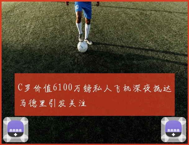 C罗价值6100万镑私人飞机深夜抵达马德里引发关注