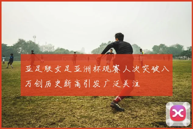 亚足联女足亚洲杯观赛人次突破八万创历史新高引发广泛关注