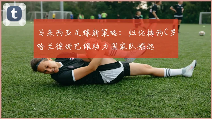 马来西亚足球新策略：归化梅西C罗哈兰德姆巴佩助力国家队崛起
