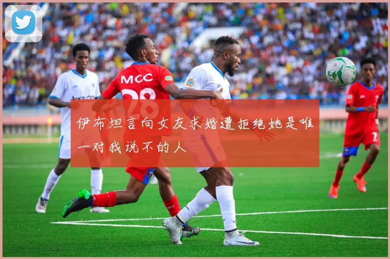 伊布坦言向女友求婚遭拒绝她是唯一对我说不的人