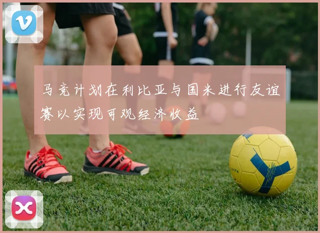 马竞计划在利比亚与国米进行友谊赛以实现可观经济收益