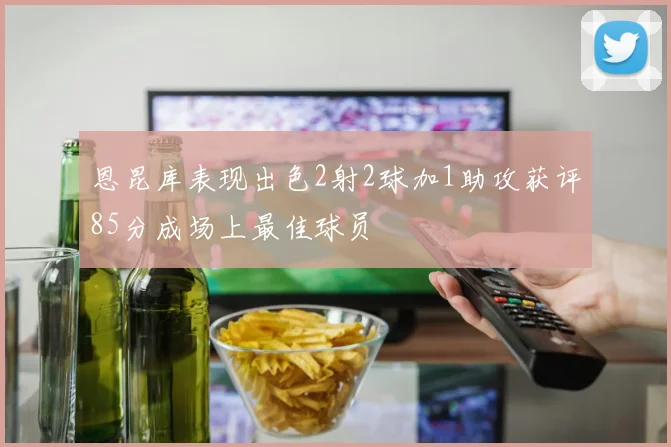 恩昆库表现出色2射2球加1助攻获评85分成场上最佳球员