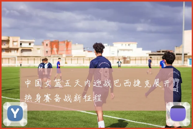 中国女篮五天内迎战巴西捷克展开热身赛备战新征程